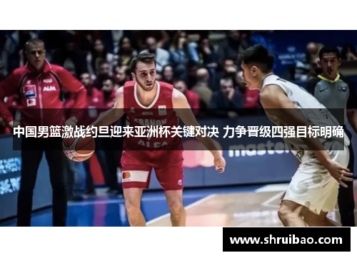 中国男篮激战约旦迎来亚洲杯关键对决 力争晋级四强目标明确