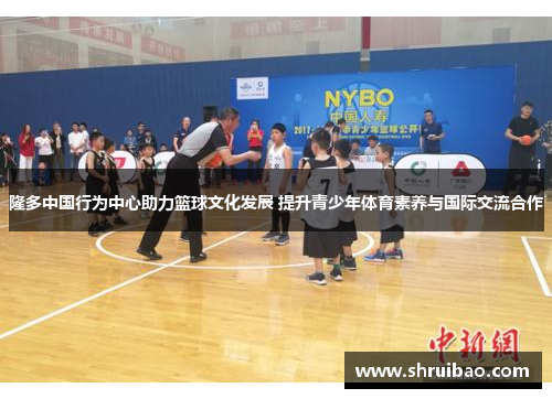 隆多中国行为中心助力篮球文化发展 提升青少年体育素养与国际交流合作